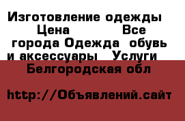 Изготовление одежды. › Цена ­ 1 000 - Все города Одежда, обувь и аксессуары » Услуги   . Белгородская обл.